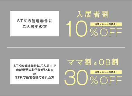 STK管理物件にご入居の方「入居者割」10%off、STK管理物件にご入居中で未就学児のお子様がいる方またはSTKで住宅を建てられた方「ママ割」＆「OB割」30%off